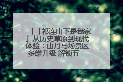 「祁连山下是我家」从历史草原到现代体验：山丹马场景区多维升级 解锁五一文旅新玩法