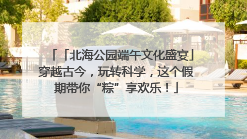 「北海公园端午文化盛宴」穿越古今，玩转科学，这个假期带你“粽”享欢乐！