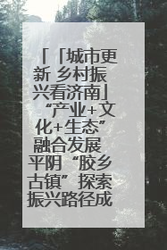 「城市更新 乡村振兴看济南」“产业+文化+生态”融合发展 平阴“胶乡古镇”探索振兴路径成效显著