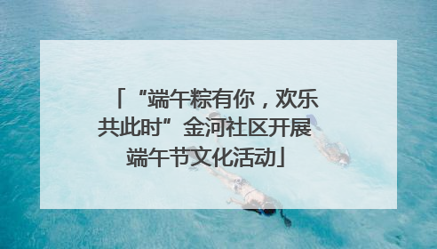 “端午粽有你，欢乐共此时”金河社区开展端午节文化活动