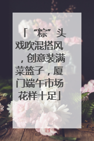 “粽”头戏吹混搭风，创意装满菜篮子，厦门端午市场花样十足