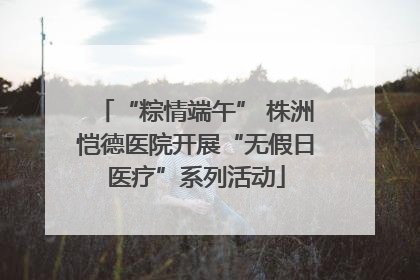 “粽情端午” 株洲恺德医院开展“无假日医疗”系列活动