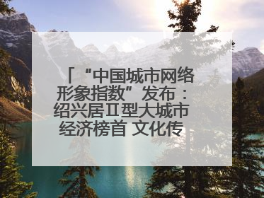 “中国城市网络形象指数”发布：绍兴居Ⅱ型大城市经济榜首 文化传播独具特色