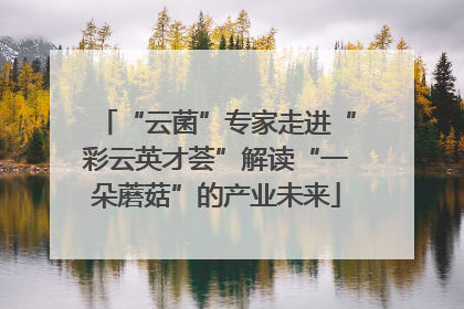 “云菌”专家走进“彩云英才荟”解读“一朵蘑菇”的产业未来