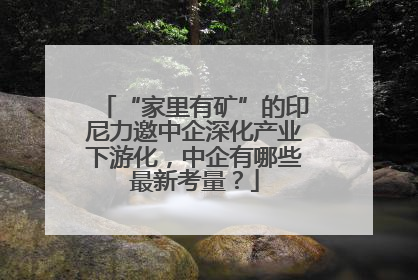 “家里有矿”的印尼力邀中企深化产业下游化，中企有哪些最新考量？