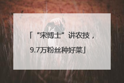 “宋博士”讲农技，9.7万粉丝种好菜