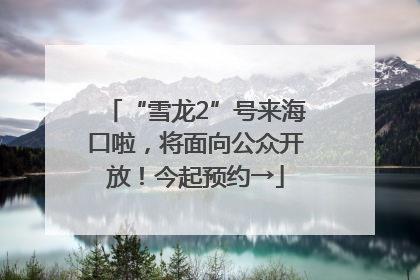 “雪龙2”号来海口啦，将面向公众开放！今起预约→