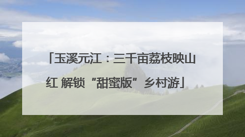 玉溪元江：三千亩荔枝映山红 解锁“甜蜜版”乡村游