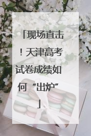 现场直击！天津高考试卷成绩如何“出炉”