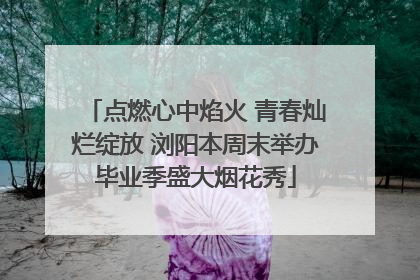 点燃心中焰火 青春灿烂绽放 浏阳本周末举办毕业季盛大烟花秀
