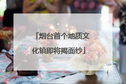 烟台首个地质文化镇即将揭面纱