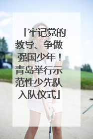 牢记党的教导、争做强国少年！青岛举行示范性少先队入队仪式
