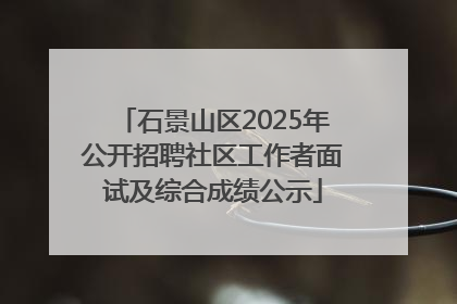 石景山区2025年公开招聘社区工作者面试及综合成绩公示