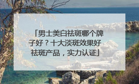 男士美白祛斑哪个牌子好？十大淡斑效果好祛斑产品，实力认证