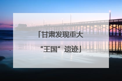 甘肃发现重大“王国”遗迹
