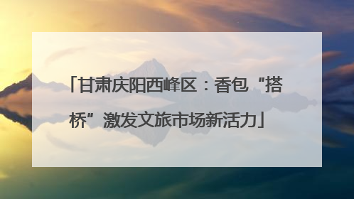 甘肃庆阳西峰区：香包“搭桥”激发文旅市场新活力
