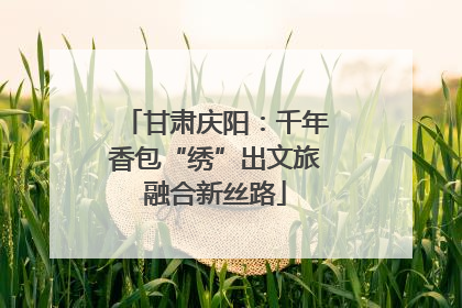 甘肃庆阳：千年香包“绣”出文旅融合新丝路