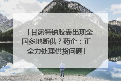 甘露特钠胶囊出现全国多地断供？药企：正全力处理供货问题