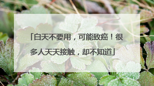 白天不要用，可能致癌！很多人天天接触，却不知道