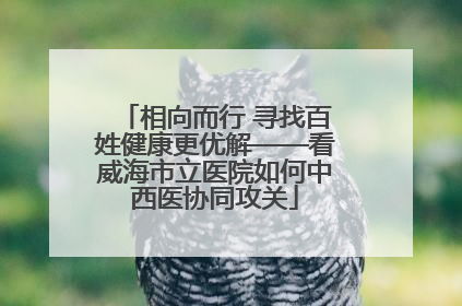相向而行 寻找百姓健康更优解——看威海市立医院如何中西医协同攻关
