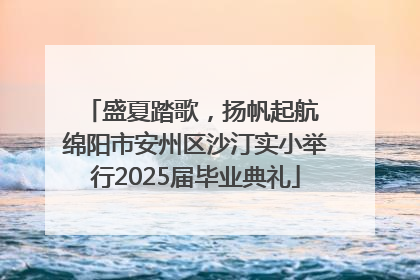盛夏踏歌，扬帆起航 绵阳市安州区沙汀实小举行2025届毕业典礼