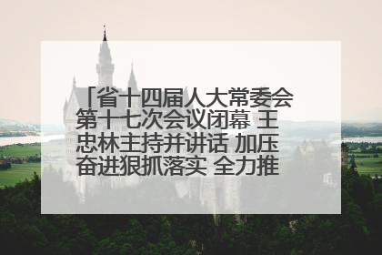 省十四届人大常委会第十七次会议闭幕 王忠林主持并讲话 加压奋进狠抓落实 全力推动支点建设成势见效