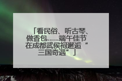 看民俗、听古琴、做香包……端午佳节在成都武侯祠邂逅“三国奇遇”