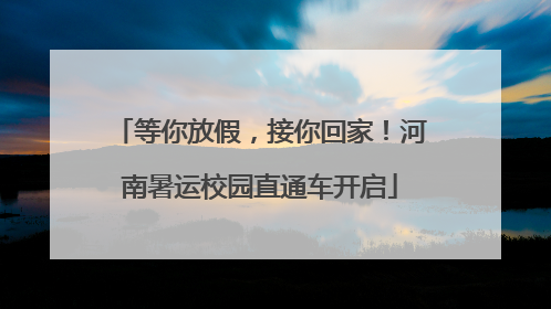 等你放假，接你回家！河南暑运校园直通车开启