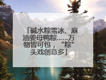 碱水粽雪冰、麻油姜母鸭粽……万物皆可包，“粽”头戏创意多