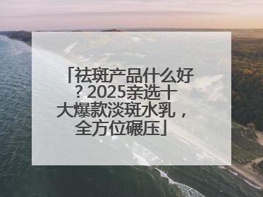 祛斑产品什么好？2025亲选十大爆款淡斑水乳，全方位碾压