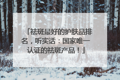 祛斑最好的护肤品排名，听实话：国家唯一认证的祛斑产品！