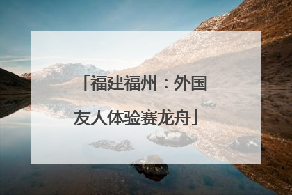 福建福州：外国友人体验赛龙舟