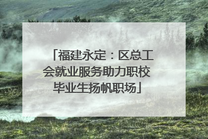 福建永定：区总工会就业服务助力职校毕业生扬帆职场