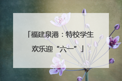 福建泉港：特校学生 欢乐迎“六一”