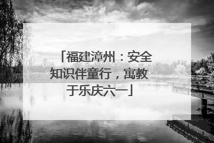 福建漳州：安全知识伴童行，寓教于乐庆六一