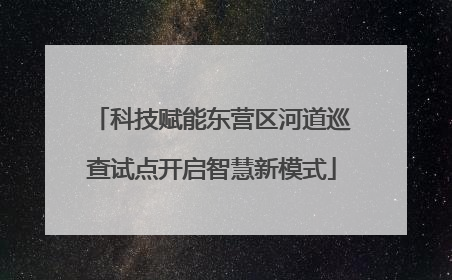 科技赋能东营区河道巡查试点开启智慧新模式