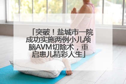 突破！盐城市一院成功实施两例小儿颅脑AVM切除术，重启患儿精彩人生