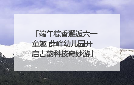 端午粽香邂逅六一童趣 薛峰幼儿园开启古韵科技奇妙游