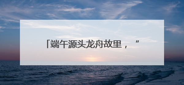 端午源头龙舟故里，“大美江湖”喊你打卡