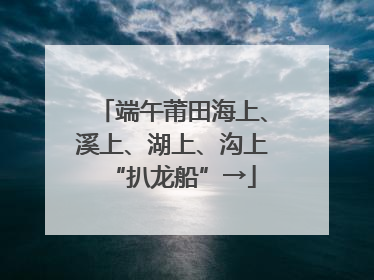 端午莆田海上、溪上、湖上、沟上“扒龙船”→