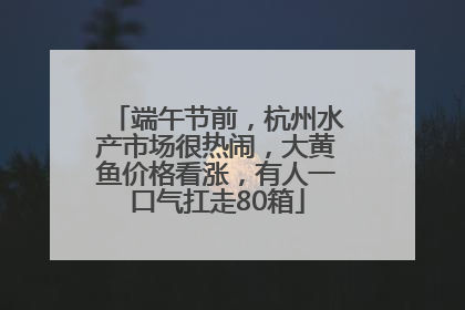 端午节前，杭州水产市场很热闹，大黄鱼价格看涨，有人一口气扛走80箱