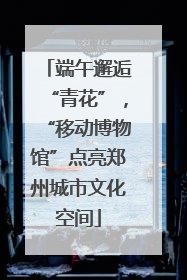 端午邂逅“青花”，“移动博物馆”点亮郑州城市文化空间