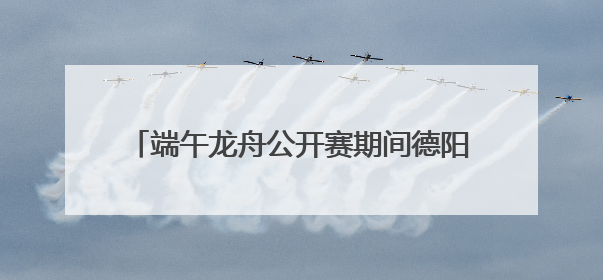 端午龙舟公开赛期间德阳这些地方将实施交通管制
