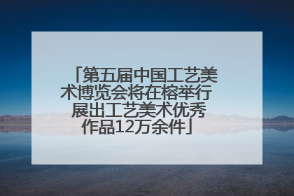 第五届中国工艺美术博览会将在榕举行 展出工艺美术优秀作品12万余件