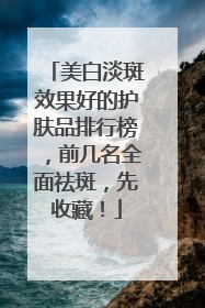 美白淡斑效果好的护肤品排行榜，前几名全面祛斑，先收藏！