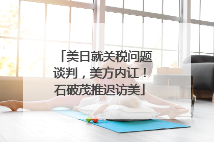美日就关税问题谈判，美方内讧！石破茂推迟访美