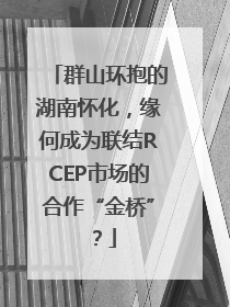 群山环抱的湖南怀化，缘何成为联结RCEP市场的合作“金桥”？