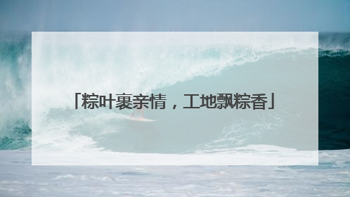 粽叶裹亲情，工地飘粽香