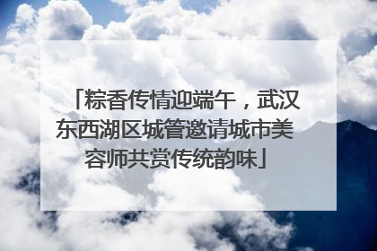粽香传情迎端午，武汉东西湖区城管邀请城市美容师共赏传统韵味