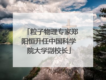 粒子物理专家郑阳恒升任中国科学院大学副校长
